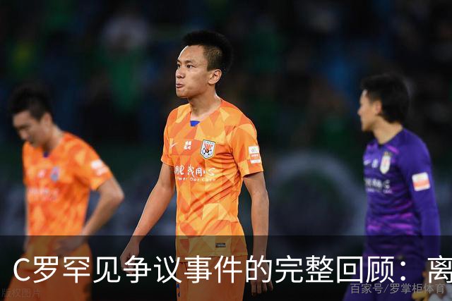 C罗罕见争议事件的完整回顾：离队、对话与最终处罚